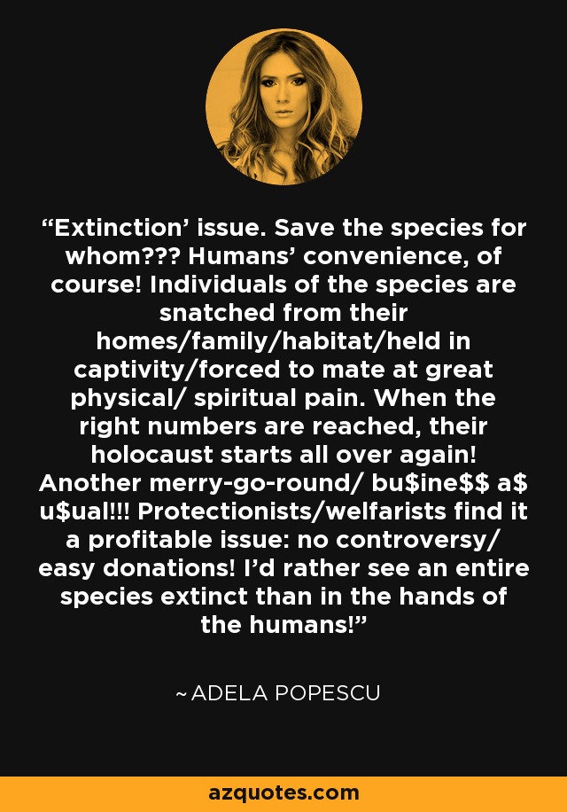 'Extinction' issue. Save the species for whom??? Humans' convenience, of course! Individuals of the species are snatched from their homes/family/habitat/held in captivity/forced to mate at great physical/ spiritual pain. When the right numbers are reached, their holocaust starts all over again! Another merry-go-round/ bu$ine$$ a$ u$ual!!! Protectionists/welfarists find it a profitable issue: no controversy/ easy donations! I'd rather see an entire species extinct than in the hands of the humans! - Adela Popescu