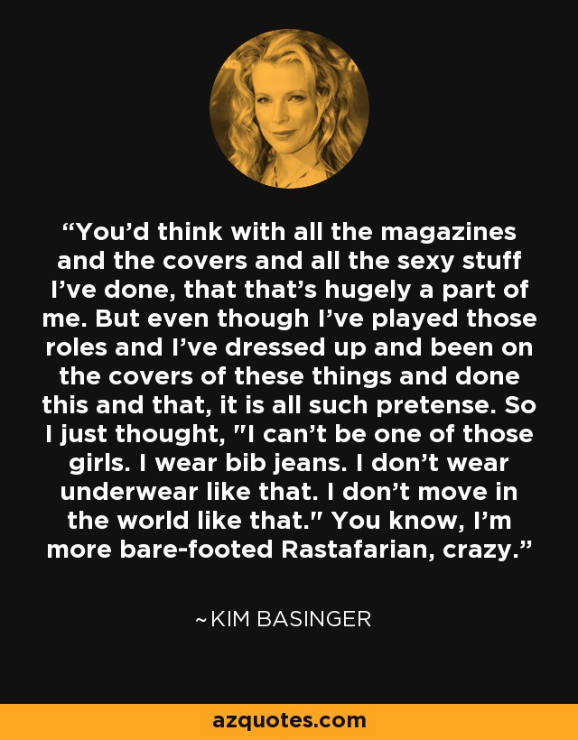 You'd think with all the magazines and the covers and all the sexy stuff I've done, that that's hugely a part of me. But even though I've played those roles and I've dressed up and been on the covers of these things and done this and that, it is all such pretense. So I just thought, 