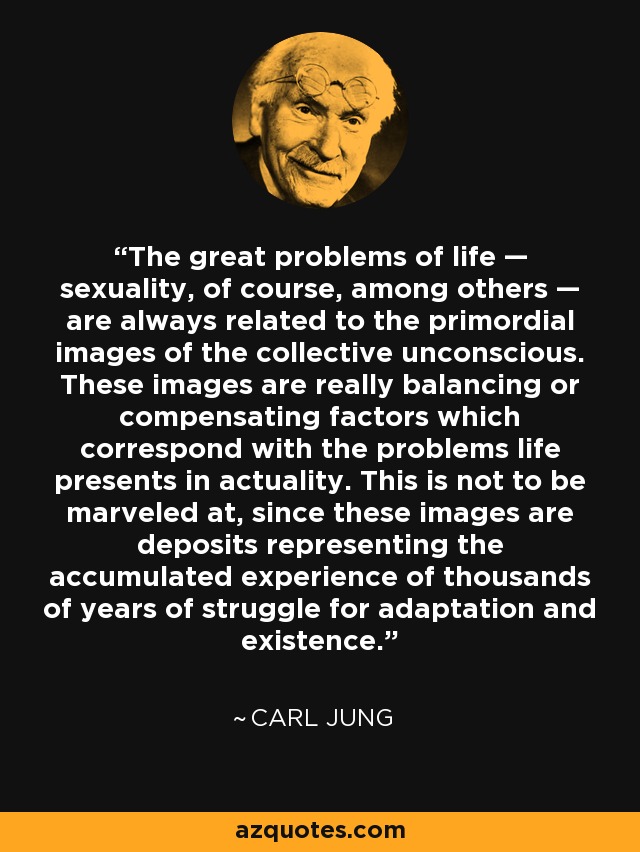 The great problems of life — sexuality, of course, among others — are always related to the primordial images of the collective unconscious. These images are really balancing or compensating factors which correspond with the problems life presents in actuality. This is not to be marveled at, since these images are deposits representing the accumulated experience of thousands of years of struggle for adaptation and existence. - Carl Jung
