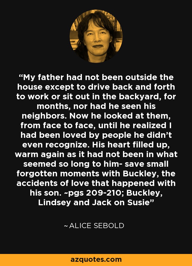 My father had not been outside the house except to drive back and forth to work or sit out in the backyard, for months, nor had he seen his neighbors. Now he looked at them, from face to face, until he realized I had been loved by people he didn't even recognize. His heart filled up, warm again as it had not been in what seemed so long to him- save small forgotten moments with Buckley, the accidents of love that happened with his son. ~pgs 209-210; Buckley, Lindsey and Jack on Susie - Alice Sebold