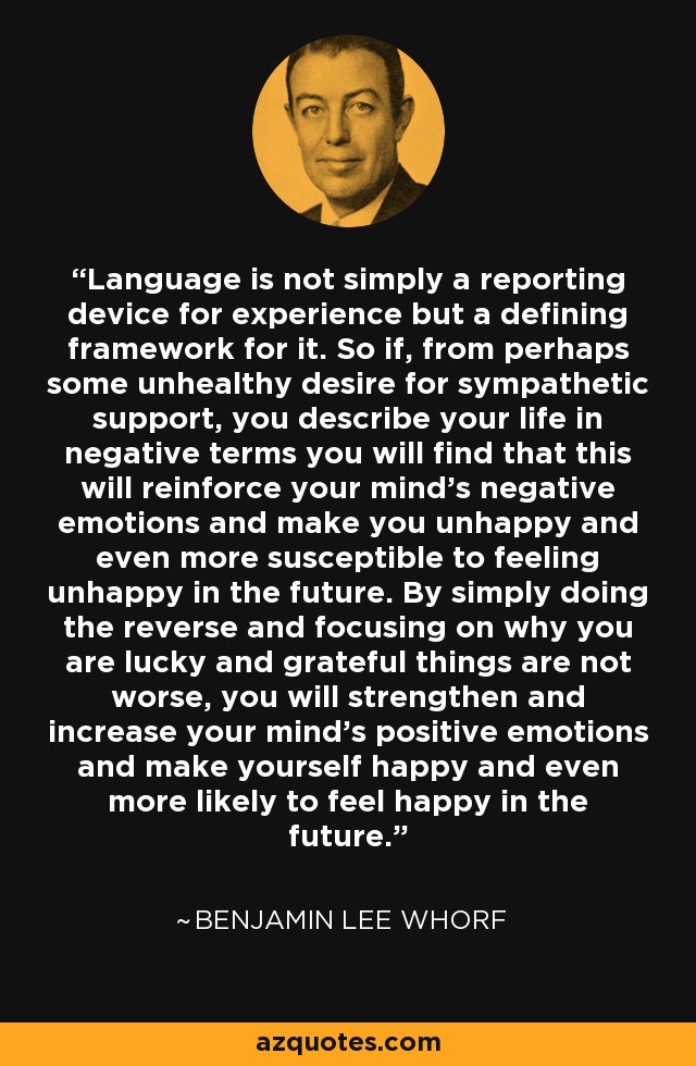 Language is not simply a reporting device for experience but a defining framework for it. So if, from perhaps some unhealthy desire for sympathetic support, you describe your life in negative terms you will find that this will reinforce your mind's negative emotions and make you unhappy and even more susceptible to feeling unhappy in the future. By simply doing the reverse and focusing on why you are lucky and grateful things are not worse, you will strengthen and increase your mind's positive emotions and make yourself happy and even more likely to feel happy in the future. - Benjamin Lee Whorf
