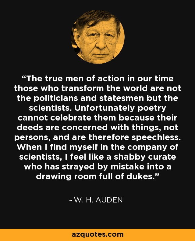The true men of action in our time those who transform the world are not the politicians and statesmen but the scientists. Unfortunately poetry cannot celebrate them because their deeds are concerned with things, not persons, and are therefore speechless. When I find myself in the company of scientists, I feel like a shabby curate who has strayed by mistake into a drawing room full of dukes. - W. H. Auden