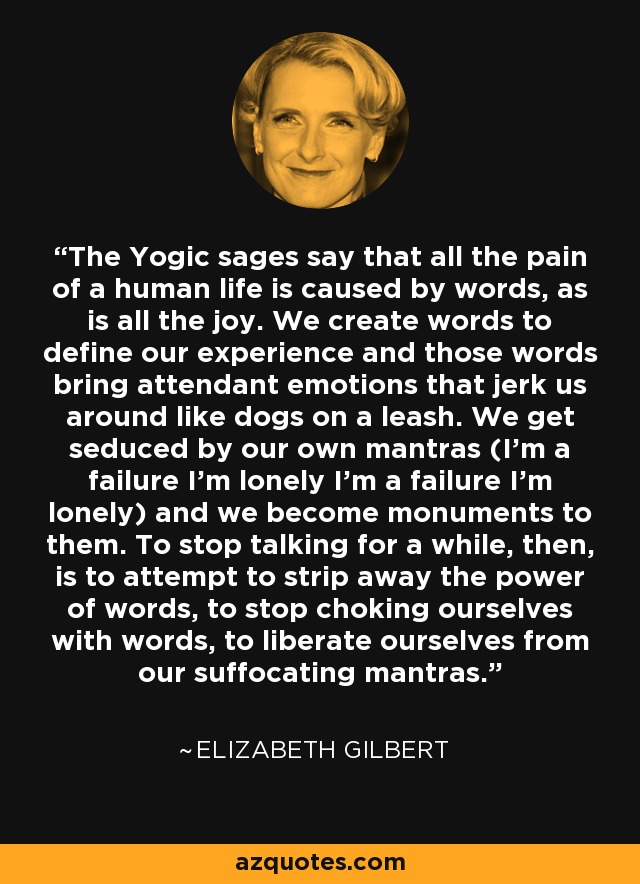 The Yogic sages say that all the pain of a human life is caused by words, as is all the joy. We create words to define our experience and those words bring attendant emotions that jerk us around like dogs on a leash. We get seduced by our own mantras (I'm a failure I'm lonely I'm a failure I'm lonely) and we become monuments to them. To stop talking for a while, then, is to attempt to strip away the power of words, to stop choking ourselves with words, to liberate ourselves from our suffocating mantras. - Elizabeth Gilbert
