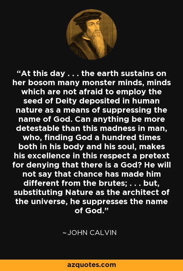 At this day . . . the earth sustains on her bosom many monster minds, minds which are not afraid to employ the seed of Deity deposited in human nature as a means of suppressing the name of God. Can anything be more detestable than this madness in man, who, finding God a hundred times both in his body and his soul, makes his excellence in this respect a pretext for denying that there is a God? He will not say that chance has made him different from the brutes; . . . but, substituting Nature as the architect of the universe, he suppresses the name of God. - John Calvin