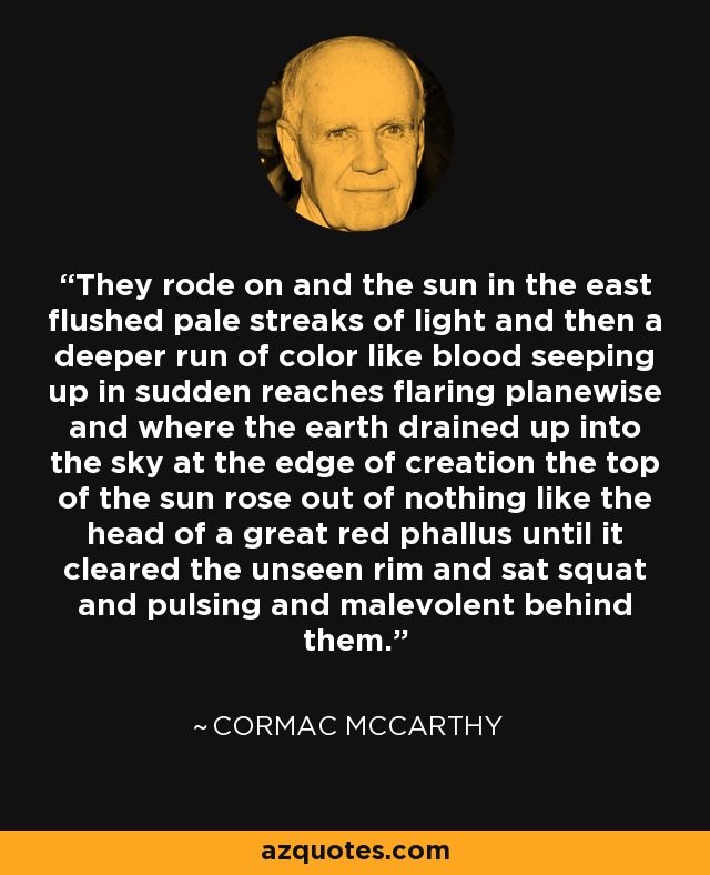 They rode on and the sun in the east flushed pale streaks of light and then a deeper run of color like blood seeping up in sudden reaches flaring planewise and where the earth drained up into the sky at the edge of creation the top of the sun rose out of nothing like the head of a great red phallus until it cleared the unseen rim and sat squat and pulsing and malevolent behind them. - Cormac McCarthy