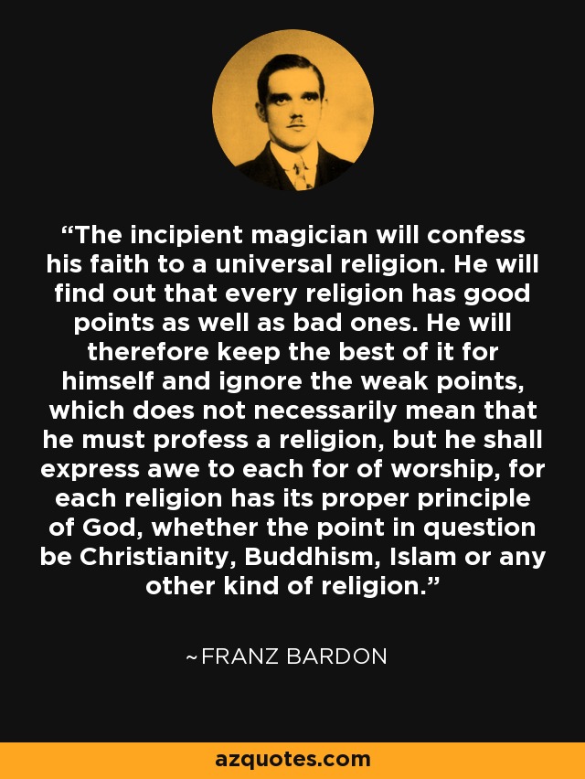 The incipient magician will confess his faith to a universal religion. He will find out that every religion has good points as well as bad ones. He will therefore keep the best of it for himself and ignore the weak points, which does not necessarily mean that he must profess a religion, but he shall express awe to each for of worship, for each religion has its proper principle of God, whether the point in question be Christianity, Buddhism, Islam or any other kind of religion. - Franz Bardon