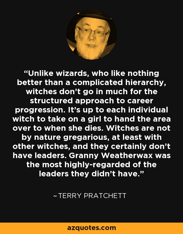 Unlike wizards, who like nothing better than a complicated hierarchy, witches don't go in much for the structured approach to career progression. It's up to each individual witch to take on a girl to hand the area over to when she dies. Witches are not by nature gregarious, at least with other witches, and they certainly don't have leaders. Granny Weatherwax was the most highly-regarded of the leaders they didn't have. - Terry Pratchett