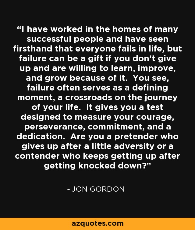 I have worked in the homes of many successful people and have seen firsthand that everyone fails in life, but failure can be a gift if you don't give up and are willing to learn, improve, and grow because of it. You see, failure often serves as a defining moment, a crossroads on the journey of your life. It gives you a test designed to measure your courage, perseverance, commitment, and a dedication. Are you a pretender who gives up after a little adversity or a contender who keeps getting up after getting knocked down? - Jon Gordon