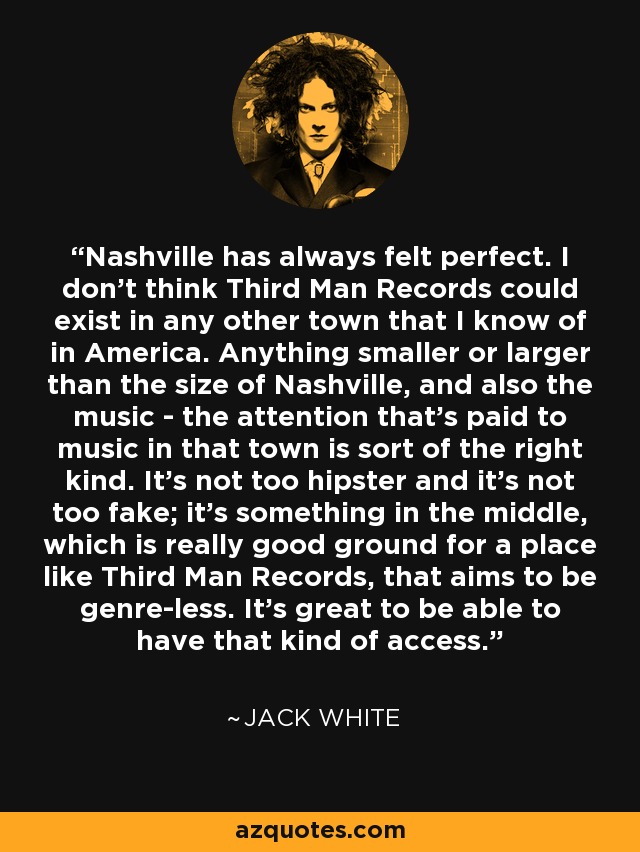 Nashville has always felt perfect. I don't think Third Man Records could exist in any other town that I know of in America. Anything smaller or larger than the size of Nashville, and also the music - the attention that's paid to music in that town is sort of the right kind. It's not too hipster and it's not too fake; it's something in the middle, which is really good ground for a place like Third Man Records, that aims to be genre-less. It's great to be able to have that kind of access. - Jack White