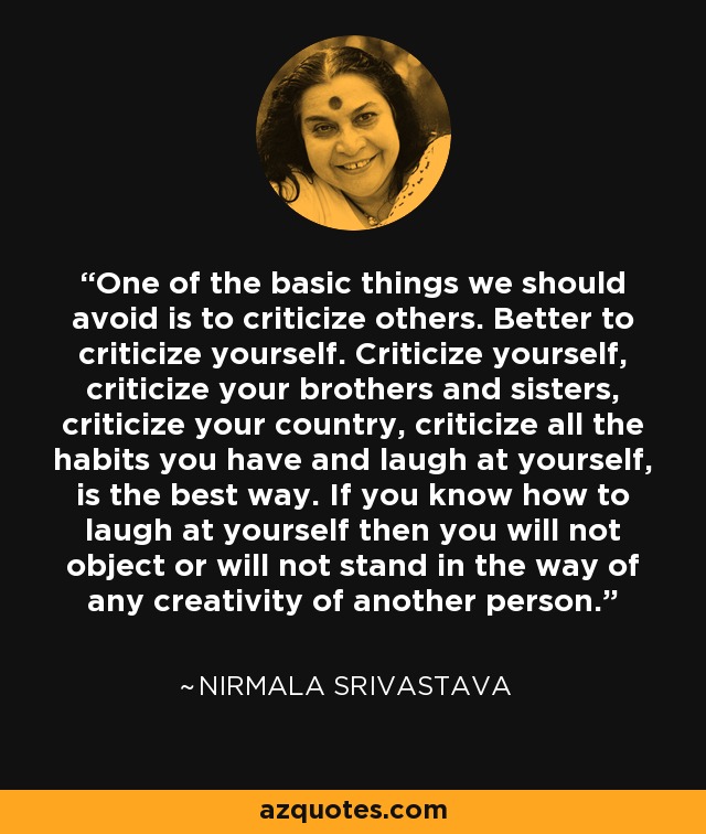 One of the basic things we should avoid is to criticize others. Better to criticize yourself. Criticize yourself, criticize your brothers and sisters, criticize your country, criticize all the habits you have and laugh at yourself, is the best way. If you know how to laugh at yourself then you will not object or will not stand in the way of any creativity of another person. - Nirmala Srivastava