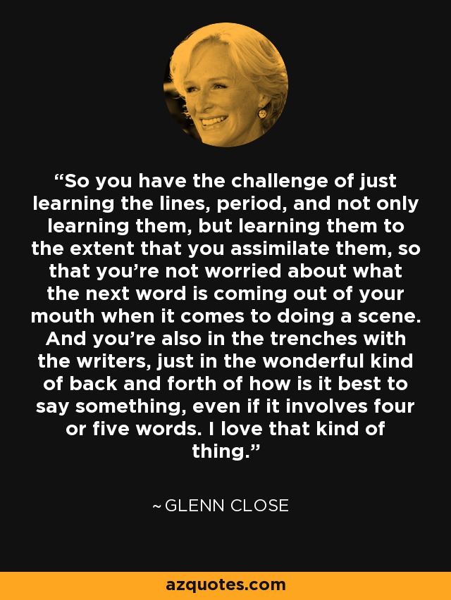 So you have the challenge of just learning the lines, period, and not only learning them, but learning them to the extent that you assimilate them, so that you're not worried about what the next word is coming out of your mouth when it comes to doing a scene. And you're also in the trenches with the writers, just in the wonderful kind of back and forth of how is it best to say something, even if it involves four or five words. I love that kind of thing. - Glenn Close