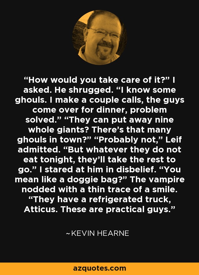 How would you take care of it?” I asked. He shrugged. “I know some ghouls. I make a couple calls, the guys come over for dinner, problem solved.” “They can put away nine whole giants? There’s that many ghouls in town?” “Probably not,” Leif admitted. “But whatever they do not eat tonight, they’ll take the rest to go.” I stared at him in disbelief. “You mean like a doggie bag?” The vampire nodded with a thin trace of a smile. “They have a refrigerated truck, Atticus. These are practical guys. - Kevin Hearne