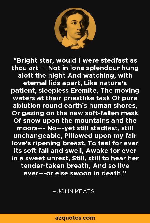Bright star, would I were stedfast as thou art--- Not in lone splendour hung aloft the night And watching, with eternal lids apart, Like nature's patient, sleepless Eremite, The moving waters at their priestlike task Of pure ablution round earth's human shores, Or gazing on the new soft-fallen mask Of snow upon the mountains and the moors--- No---yet still stedfast, still unchangeable, Pillowed upon my fair love's ripening breast, To feel for ever its soft fall and swell, Awake for ever in a sweet unrest, Still, still to hear her tender-taken breath, And so live ever---or else swoon in death. - John Keats
