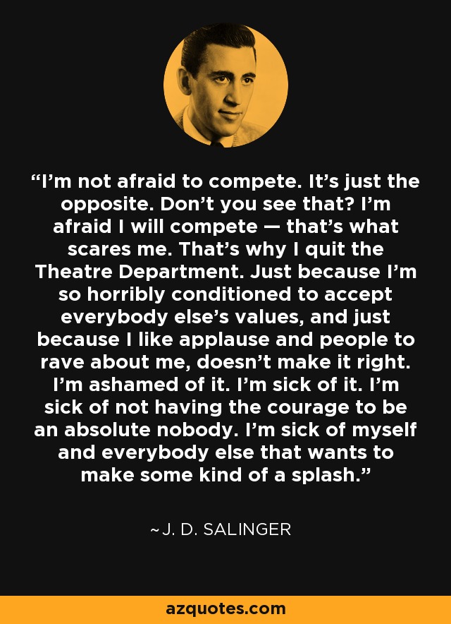 I'm not afraid to compete. It's just the opposite. Don't you see that? I'm afraid I will compete — that's what scares me. That's why I quit the Theatre Department. Just because I'm so horribly conditioned to accept everybody else's values, and just because I like applause and people to rave about me, doesn't make it right. I'm ashamed of it. I'm sick of it. I'm sick of not having the courage to be an absolute nobody. I'm sick of myself and everybody else that wants to make some kind of a splash. - J. D. Salinger