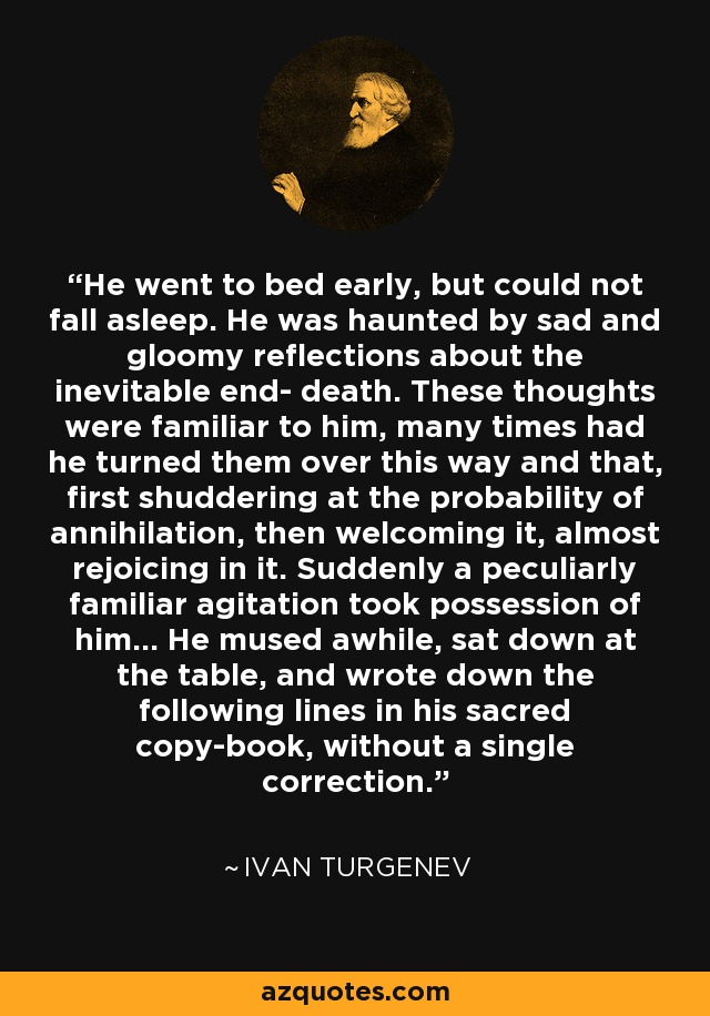 He went to bed early, but could not fall asleep. He was haunted by sad and gloomy reflections about the inevitable end- death. These thoughts were familiar to him, many times had he turned them over this way and that, first shuddering at the probability of annihilation, then welcoming it, almost rejoicing in it. Suddenly a peculiarly familiar agitation took possession of him... He mused awhile, sat down at the table, and wrote down the following lines in his sacred copy-book, without a single correction. - Ivan Turgenev