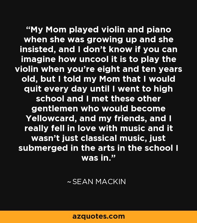 My Mom played violin and piano when she was growing up and she insisted, and I don't know if you can imagine how uncool it is to play the violin when you're eight and ten years old, but I told my Mom that I would quit every day until I went to high school and I met these other gentlemen who would become Yellowcard, and my friends, and I really fell in love with music and it wasn't just classical music, just submerged in the arts in the school I was in. - Sean Mackin