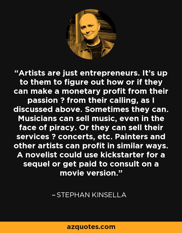 Artists are just entrepreneurs. It's up to them to figure out how or if they can make a monetary profit from their passion − from their calling, as I discussed above. Sometimes they can. Musicians can sell music, even in the face of piracy. Or they can sell their services − concerts, etc. Painters and other artists can profit in similar ways. A novelist could use kickstarter for a sequel or get paid to consult on a movie version. - Stephan Kinsella