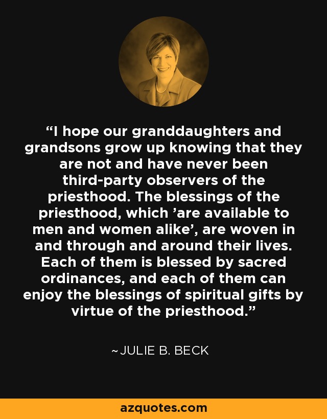 I hope our granddaughters and grandsons grow up knowing that they are not and have never been third-party observers of the priesthood. The blessings of the priesthood, which 'are available to men and women alike', are woven in and through and around their lives. Each of them is blessed by sacred ordinances, and each of them can enjoy the blessings of spiritual gifts by virtue of the priesthood. - Julie B. Beck
