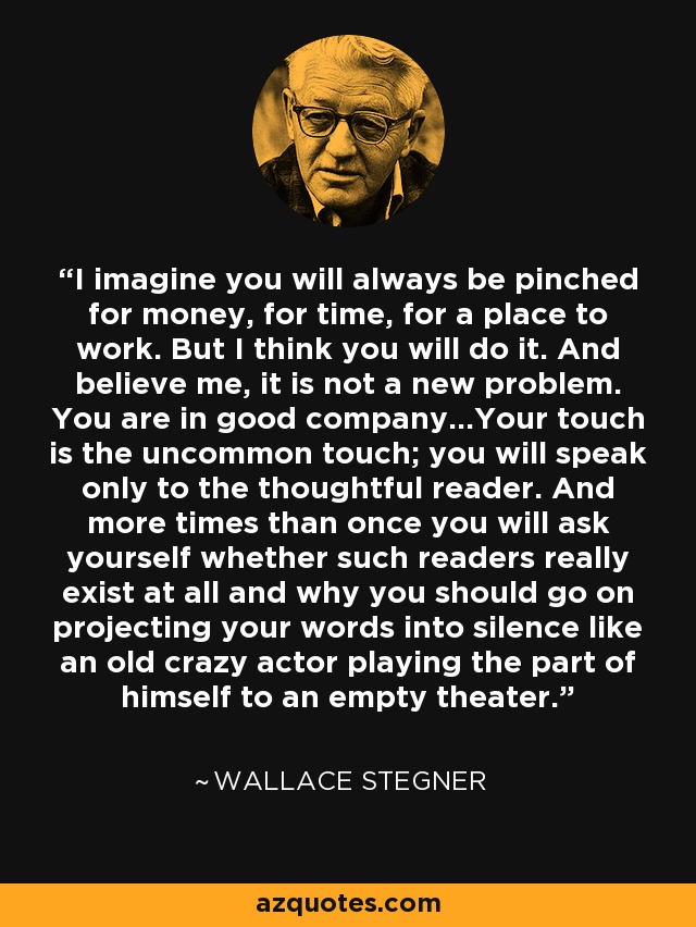 I imagine you will always be pinched for money, for time, for a place to work. But I think you will do it. And believe me, it is not a new problem. You are in good company...Your touch is the uncommon touch; you will speak only to the thoughtful reader. And more times than once you will ask yourself whether such readers really exist at all and why you should go on projecting your words into silence like an old crazy actor playing the part of himself to an empty theater. - Wallace Stegner