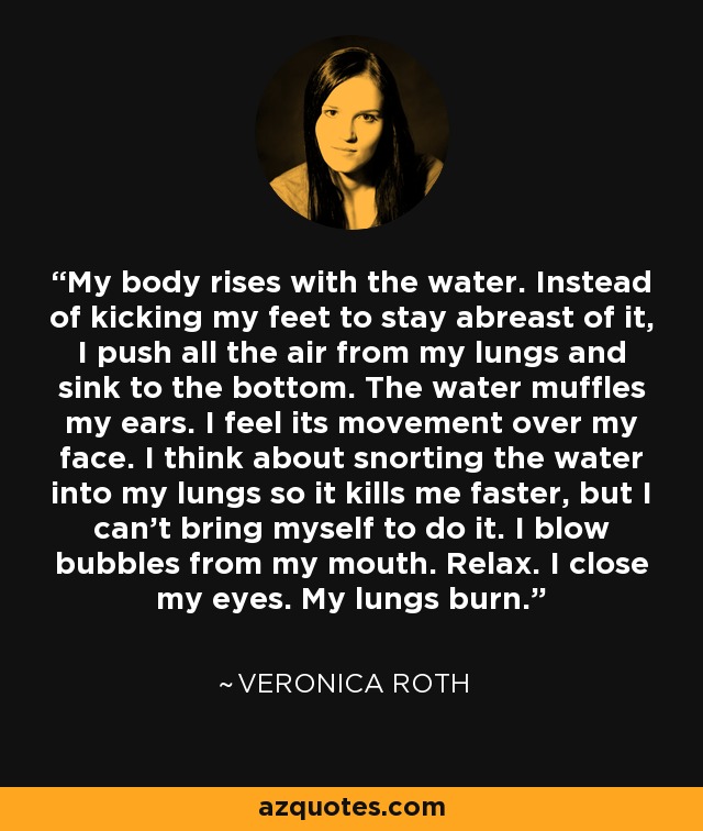 My body rises with the water. Instead of kicking my feet to stay abreast of it, I push all the air from my lungs and sink to the bottom. The water muffles my ears. I feel its movement over my face. I think about snorting the water into my lungs so it kills me faster, but I can't bring myself to do it. I blow bubbles from my mouth. Relax. I close my eyes. My lungs burn. - Veronica Roth