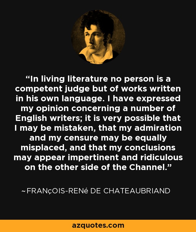 In living literature no person is a competent judge but of works written in his own language. I have expressed my opinion concerning a number of English writers; it is very possible that I may be mistaken, that my admiration and my censure may be equally misplaced, and that my conclusions may appear impertinent and ridiculous on the other side of the Channel. - François-René de Chateaubriand