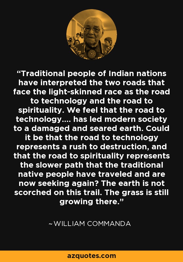 Traditional people of Indian nations have interpreted the two roads that face the light-skinned race as the road to technology and the road to spirituality. We feel that the road to technology.... has led modern society to a damaged and seared earth. Could it be that the road to technology represents a rush to destruction, and that the road to spirituality represents the slower path that the traditional native people have traveled and are now seeking again? The earth is not scorched on this trail. The grass is still growing there. - William Commanda
