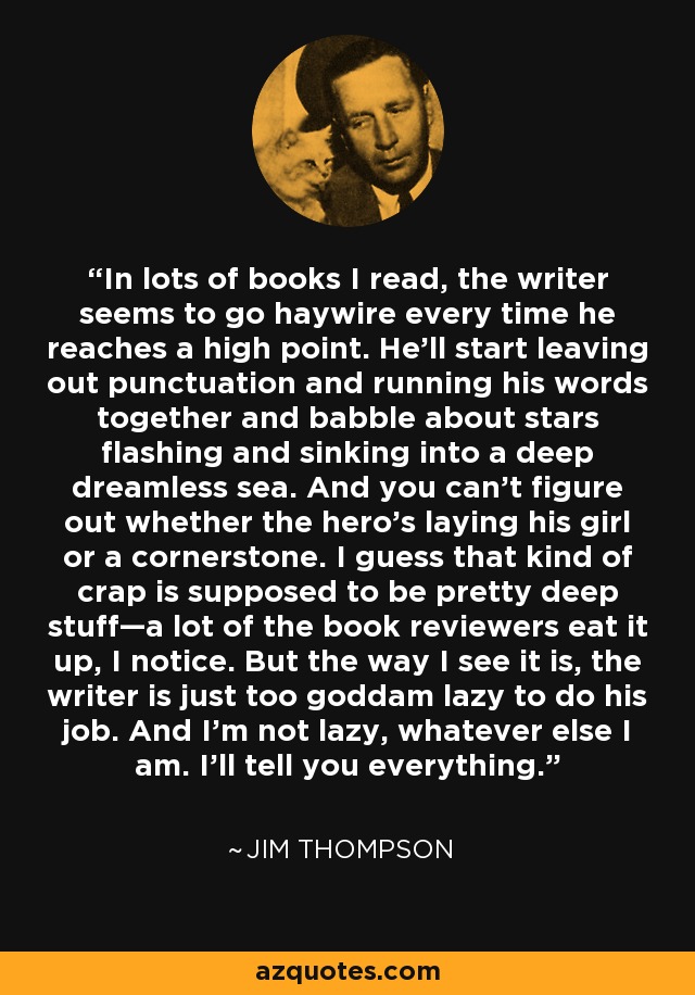 In lots of books I read, the writer seems to go haywire every time he reaches a high point. He’ll start leaving out punctuation and running his words together and babble about stars flashing and sinking into a deep dreamless sea. And you can’t figure out whether the hero’s laying his girl or a cornerstone. I guess that kind of crap is supposed to be pretty deep stuff—a lot of the book reviewers eat it up, I notice. But the way I see it is, the writer is just too goddam lazy to do his job. And I’m not lazy, whatever else I am. I’ll tell you everything. - Jim Thompson