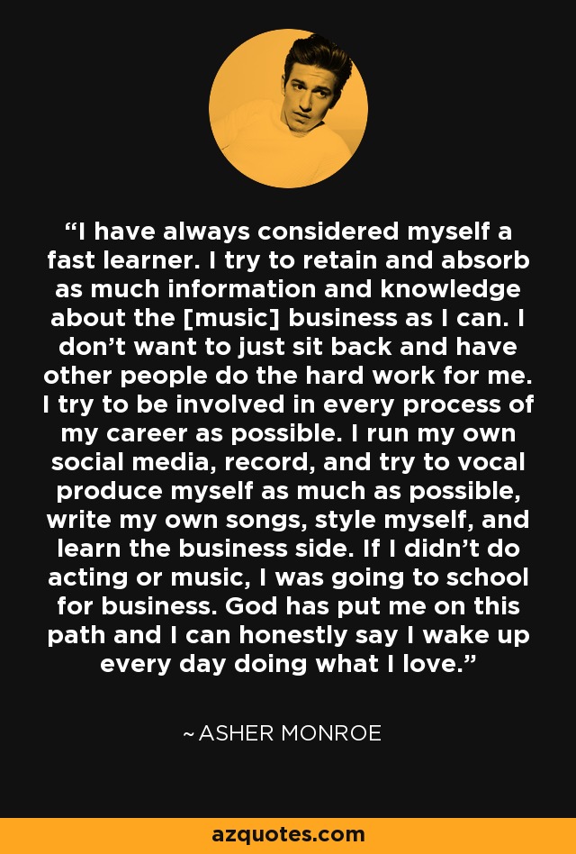 I have always considered myself a fast learner. I try to retain and absorb as much information and knowledge about the [music] business as I can. I don't want to just sit back and have other people do the hard work for me. I try to be involved in every process of my career as possible. I run my own social media, record, and try to vocal produce myself as much as possible, write my own songs, style myself, and learn the business side. If I didn't do acting or music, I was going to school for business. God has put me on this path and I can honestly say I wake up every day doing what I love. - Asher Monroe