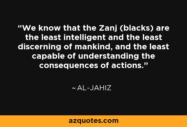 We know that the Zanj (blacks) are the least intelligent and the least discerning of mankind, and the least capable of understanding the consequences of actions. - Al-Jahiz