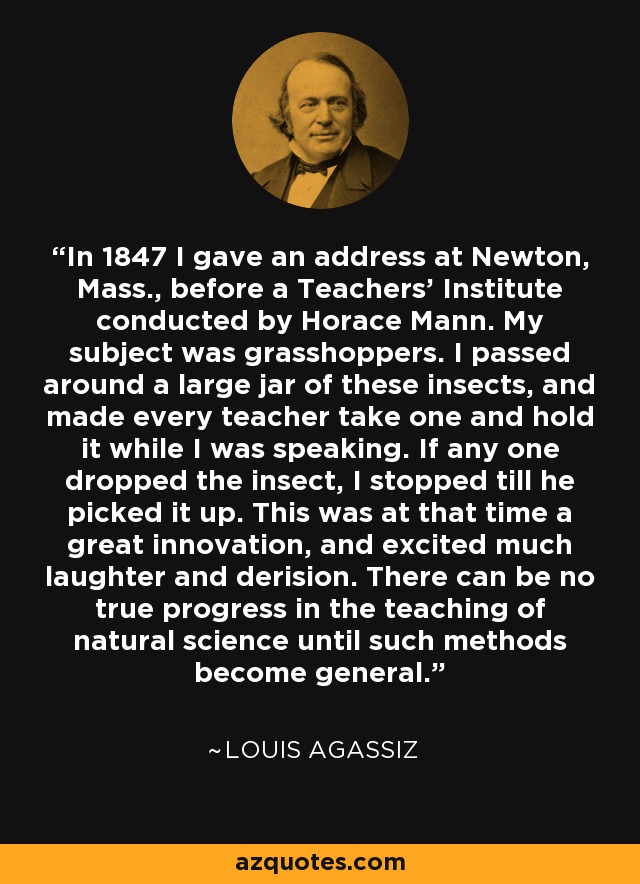 In 1847 I gave an address at Newton, Mass., before a Teachers' Institute conducted by Horace Mann. My subject was grasshoppers. I passed around a large jar of these insects, and made every teacher take one and hold it while I was speaking. If any one dropped the insect, I stopped till he picked it up. This was at that time a great innovation, and excited much laughter and derision. There can be no true progress in the teaching of natural science until such methods become general. - Louis Agassiz