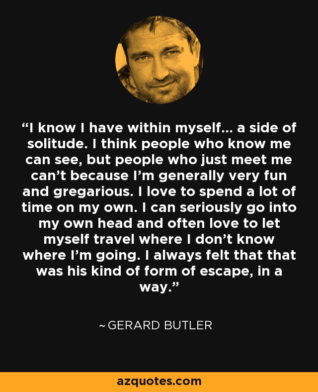 I know I have within myself... a side of solitude. I think people who know me can see, but people who just meet me can't because I'm generally very fun and gregarious. I love to spend a lot of time on my own. I can seriously go into my own head and often love to let myself travel where I don't know where I'm going. I always felt that that was his kind of form of escape, in a way. - Gerard Butler