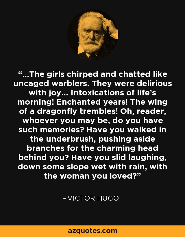 ...The girls chirped and chatted like uncaged warblers. They were delirious with joy... Intoxications of life’s morning! Enchanted years! The wing of a dragonfly trembles! Oh, reader, whoever you may be, do you have such memories? Have you walked in the underbrush, pushing aside branches for the charming head behind you? Have you slid laughing, down some slope wet with rain, with the woman you loved? - Victor Hugo