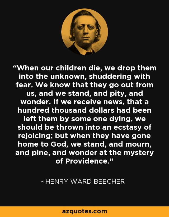 When our children die, we drop them into the unknown, shuddering with fear. We know that they go out from us, and we stand, and pity, and wonder. If we receive news, that a hundred thousand dollars had been left them by some one dying, we should be thrown into an ecstasy of rejoicing; but when they have gone home to God, we stand, and mourn, and pine, and wonder at the mystery of Providence. - Henry Ward Beecher