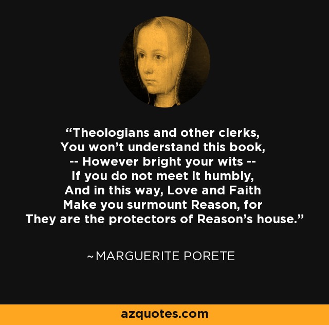 Theologians and other clerks, You won't understand this book, -- However bright your wits -- If you do not meet it humbly, And in this way, Love and Faith Make you surmount Reason, for They are the protectors of Reason's house. - Marguerite Porete