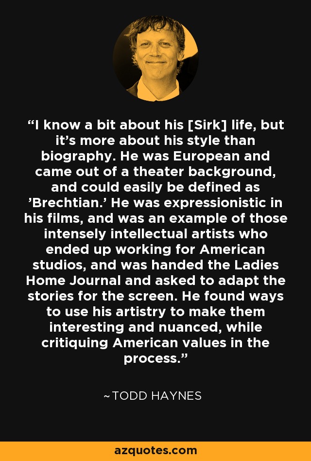 I know a bit about his [Sirk] life, but it's more about his style than biography. He was European and came out of a theater background, and could easily be defined as 'Brechtian.' He was expressionistic in his films, and was an example of those intensely intellectual artists who ended up working for American studios, and was handed the Ladies Home Journal and asked to adapt the stories for the screen. He found ways to use his artistry to make them interesting and nuanced, while critiquing American values in the process. - Todd Haynes