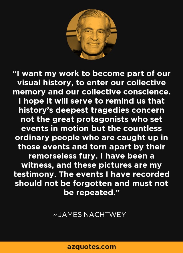 I want my work to become part of our visual history, to enter our collective memory and our collective conscience. I hope it will serve to remind us that history's deepest tragedies concern not the great protagonists who set events in motion but the countless ordinary people who are caught up in those events and torn apart by their remorseless fury. I have been a witness, and these pictures are my testimony. The events I have recorded should not be forgotten and must not be repeated. - James Nachtwey