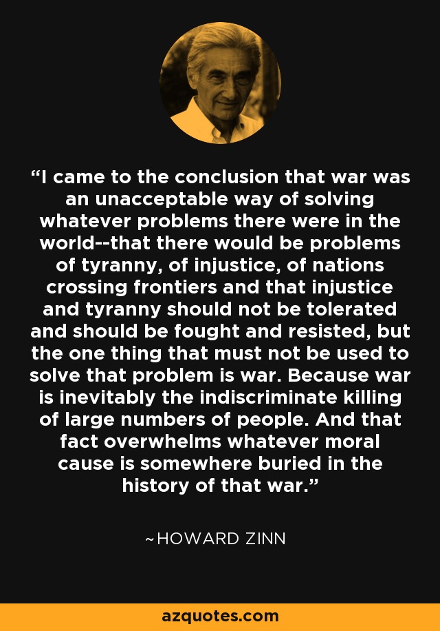 I came to the conclusion that war was an unacceptable way of solving whatever problems there were in the world--that there would be problems of tyranny, of injustice, of nations crossing frontiers and that injustice and tyranny should not be tolerated and should be fought and resisted, but the one thing that must not be used to solve that problem is war. Because war is inevitably the indiscriminate killing of large numbers of people. And that fact overwhelms whatever moral cause is somewhere buried in the history of that war. - Howard Zinn