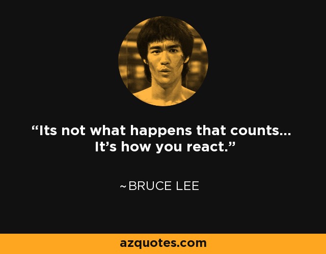 Its not what happens that counts... It's how you react. - Bruce Lee