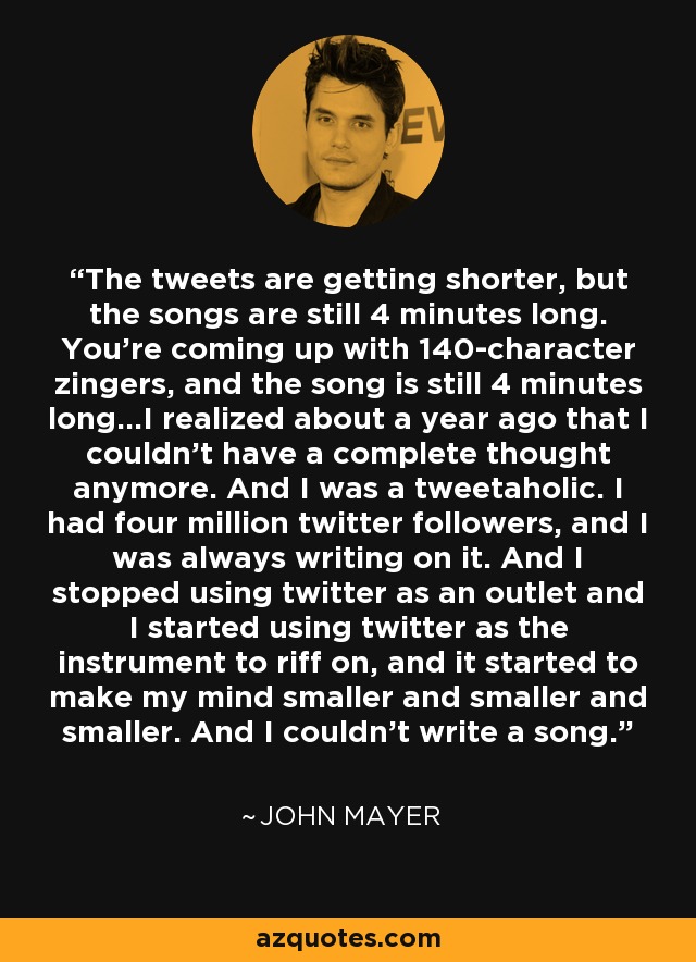 The tweets are getting shorter, but the songs are still 4 minutes long. You're coming up with 140-character zingers, and the song is still 4 minutes long…I realized about a year ago that I couldn't have a complete thought anymore. And I was a tweetaholic. I had four million twitter followers, and I was always writing on it. And I stopped using twitter as an outlet and I started using twitter as the instrument to riff on, and it started to make my mind smaller and smaller and smaller. And I couldn't write a song. - John Mayer
