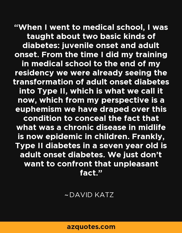When I went to medical school, I was taught about two basic kinds of diabetes: juvenile onset and adult onset. From the time I did my training in medical school to the end of my residency we were already seeing the transformation of adult onset diabetes into Type II, which is what we call it now, which from my perspective is a euphemism we have draped over this condition to conceal the fact that what was a chronic disease in midlife is now epidemic in children. Frankly, Type II diabetes in a seven year old is adult onset diabetes. We just don't want to confront that unpleasant fact. - David Katz
