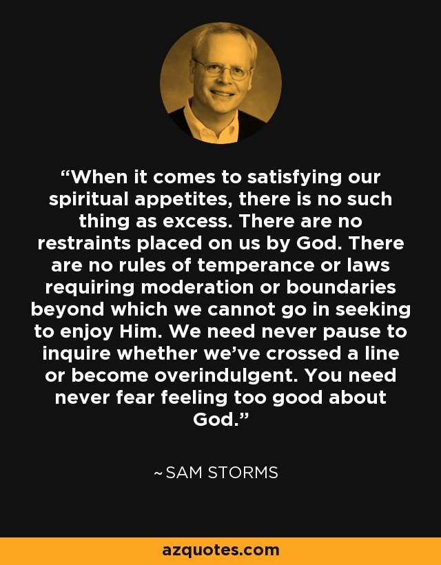When it comes to satisfying our spiritual appetites, there is no such thing as excess. There are no restraints placed on us by God. There are no rules of temperance or laws requiring moderation or boundaries beyond which we cannot go in seeking to enjoy Him. We need never pause to inquire whether we've crossed a line or become overindulgent. You need never fear feeling too good about God. - Sam Storms