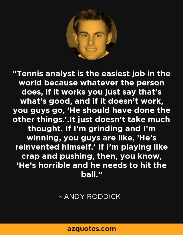 Tennis analyst is the easiest job in the world because whatever the person does, if it works you just say that's what's good, and if it doesn't work, you guys go, 'He should have done the other things.'.It just doesn't take much thought. If I'm grinding and I'm winning, you guys are like, 'He's reinvented himself.' If I'm playing like crap and pushing, then, you know, 'He's horrible and he needs to hit the ball.' - Andy Roddick