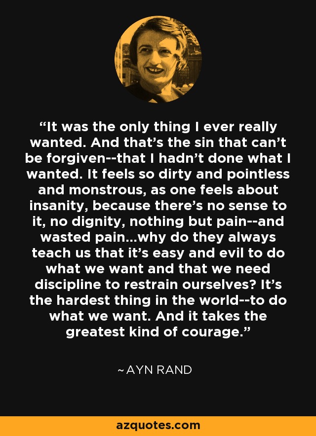 It was the only thing I ever really wanted. And that’s the sin that can’t be forgiven--that I hadn’t done what I wanted. It feels so dirty and pointless and monstrous, as one feels about insanity, because there’s no sense to it, no dignity, nothing but pain--and wasted pain...why do they always teach us that it’s easy and evil to do what we want and that we need discipline to restrain ourselves? It’s the hardest thing in the world--to do what we want. And it takes the greatest kind of courage. - Ayn Rand