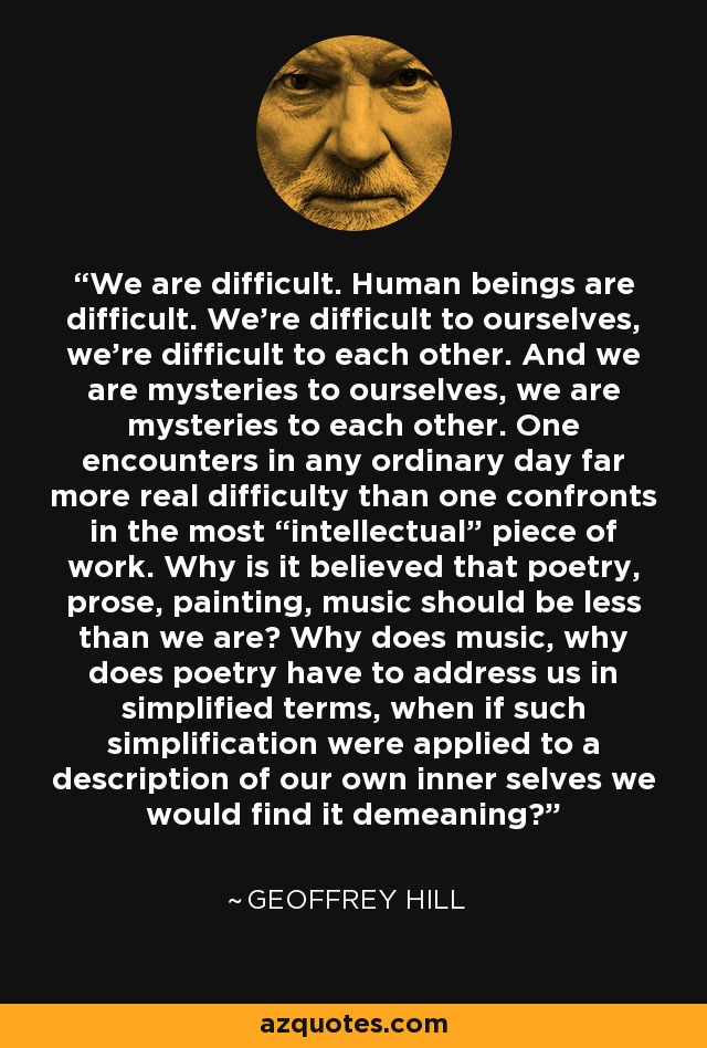 We are difficult. Human beings are difficult. We're difficult to ourselves, we're difficult to each other. And we are mysteries to ourselves, we are mysteries to each other. One encounters in any ordinary day far more real difficulty than one confronts in the most “intellectual” piece of work. Why is it believed that poetry, prose, painting, music should be less than we are? Why does music, why does poetry have to address us in simplified terms, when if such simplification were applied to a description of our own inner selves we would find it demeaning? - Geoffrey Hill