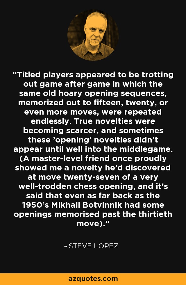 Titled players appeared to be trotting out game after game in which the same old hoary opening sequences, memorized out to fifteen, twenty, or even more moves, were repeated endlessly. True novelties were becoming scarcer, and sometimes these 'opening' novelties didn't appear until well into the middlegame. (A master-level friend once proudly showed me a novelty he'd discovered at move twenty-seven of a very well-trodden chess opening, and it's said that even as far back as the 1950's Mikhail Botvinnik had some openings memorised past the thirtieth move). - Steve Lopez