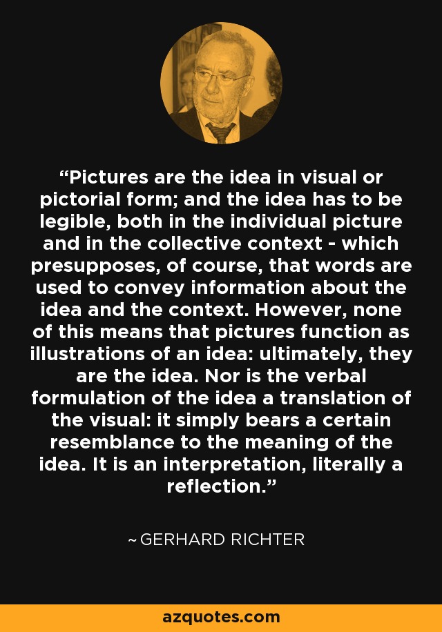 Pictures are the idea in visual or pictorial form; and the idea has to be legible, both in the individual picture and in the collective context - which presupposes, of course, that words are used to convey information about the idea and the context. However, none of this means that pictures function as illustrations of an idea: ultimately, they are the idea. Nor is the verbal formulation of the idea a translation of the visual: it simply bears a certain resemblance to the meaning of the idea. It is an interpretation, literally a reflection. - Gerhard Richter