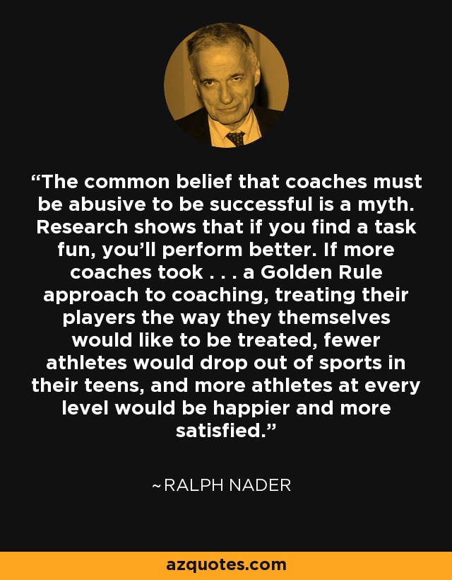 The common belief that coaches must be abusive to be successful is a myth. Research shows that if you find a task fun, you'll perform better. If more coaches took . . . a Golden Rule approach to coaching, treating their players the way they themselves would like to be treated, fewer athletes would drop out of sports in their teens, and more athletes at every level would be happier and more satisfied. - Ralph Nader