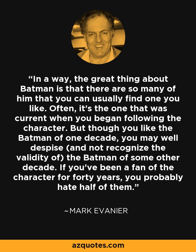 In a way, the great thing about Batman is that there are so many of him that you can usually find one you like. Often, it's the one that was current when you began following the character. But though you like the Batman of one decade, you may well despise (and not recognize the validity of) the Batman of some other decade. If you've been a fan of the character for forty years, you probably hate half of them. - Mark Evanier