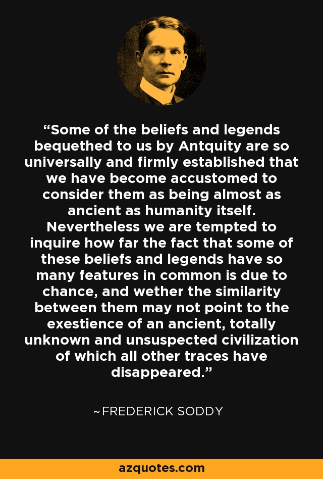 Some of the beliefs and legends bequethed to us by Antquity are so universally and firmly established that we have become accustomed to consider them as being almost as ancient as humanity itself. Nevertheless we are tempted to inquire how far the fact that some of these beliefs and legends have so many features in common is due to chance, and wether the similarity between them may not point to the exestience of an ancient, totally unknown and unsuspected civilization of which all other traces have disappeared. - Frederick Soddy