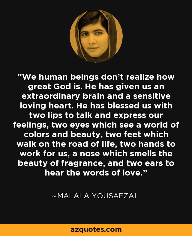 We human beings don't realize how great God is. He has given us an extraordinary brain and a sensitive loving heart. He has blessed us with two lips to talk and express our feelings, two eyes which see a world of colors and beauty, two feet which walk on the road of life, two hands to work for us, a nose which smells the beauty of fragrance, and two ears to hear the words of love. - Malala Yousafzai